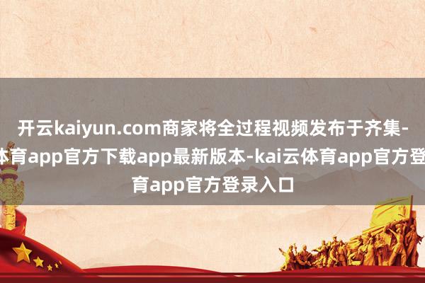 开云kaiyun.com商家将全过程视频发布于齐集-kai云体育app官方下载app最新版本-kai云体育app官方登录入口