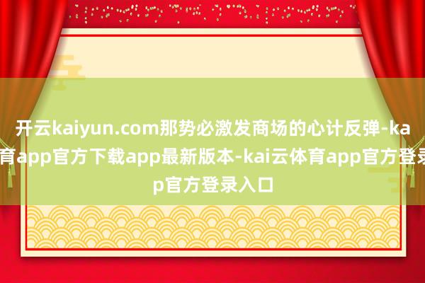 开云kaiyun.com那势必激发商场的心计反弹-kai云体育app官方下载app最新版本-kai云体育app官方登录入口