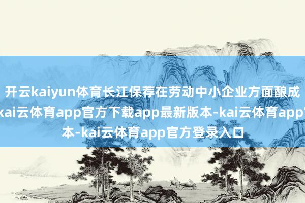 开云kaiyun体育长江保荐在劳动中小企业方面酿成了自己特质-kai云体育app官方下载app最新版本-kai云体育app官方登录入口