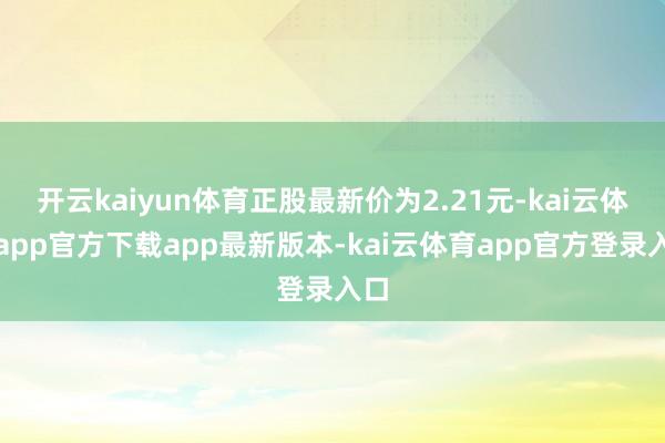 开云kaiyun体育正股最新价为2.21元-kai云体育app官方下载app最新版本-kai云体育app官方登录入口