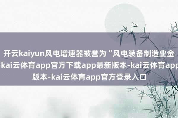 开云kaiyun风电增速器被誉为“风电装备制造业金冠上的辅助”-kai云体育app官方下载app最新版本-kai云体育app官方登录入口