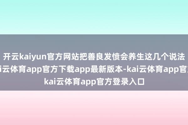开云kaiyun官方网站把善良发愤会养生这几个说法反复用-kai云体育app官方下载app最新版本-kai云体育app官方登录入口