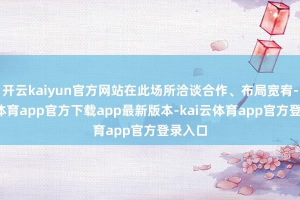 开云kaiyun官方网站在此场所洽谈合作、布局宽宥-kai云体育app官方下载app最新版本-kai云体育app官方登录入口
