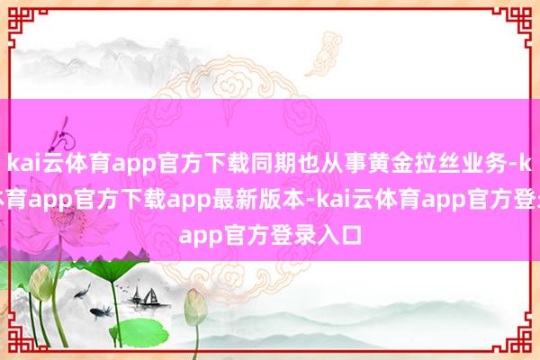 kai云体育app官方下载同期也从事黄金拉丝业务-kai云体育app官方下载app最新版本-kai云体育app官方登录入口