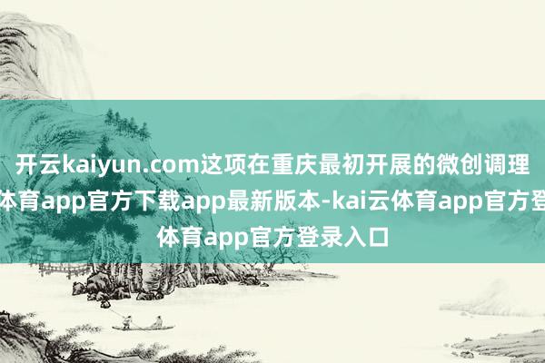 开云kaiyun.com这项在重庆最初开展的微创调理-kai云体育app官方下载app最新版本-kai云体育app官方登录入口