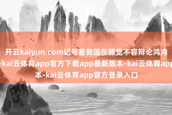 开云kaiyun.com记号着我国在醒觉不容辩论鸿沟迈出首要一步-kai云体育app官方下载app最新版本-kai云体育app官方登录入口