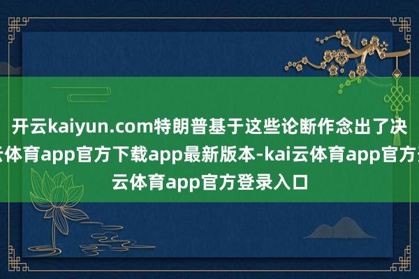 开云kaiyun.com特朗普基于这些论断作念出了决定-kai云体育app官方下载app最新版本-kai云体育app官方登录入口