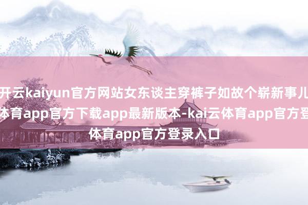 开云kaiyun官方网站女东谈主穿裤子如故个崭新事儿-kai云体育app官方下载app最新版本-kai云体育app官方登录入口