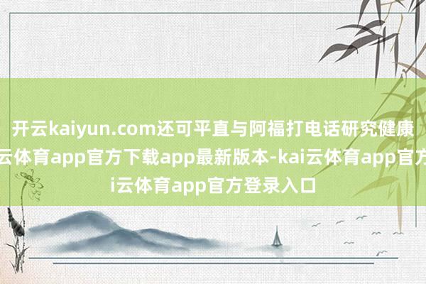 开云kaiyun.com还可平直与阿福打电话研究健康问题-kai云体育app官方下载app最新版本-kai云体育app官方登录入口