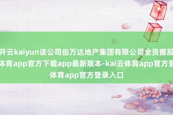 开云kaiyun该公司由万达地产集团有限公司全资握股-kai云体育app官方下载app最新版本-kai云体育app官方登录入口